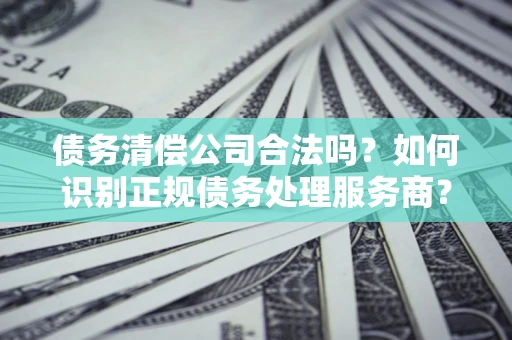 武汉债务清偿公司合法吗？如何识别正规债务处理服务商？
