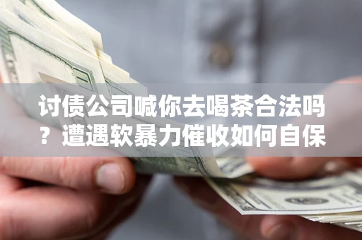 武汉讨债公司喊你去喝茶合法吗？遭遇软暴力催收如何自保？