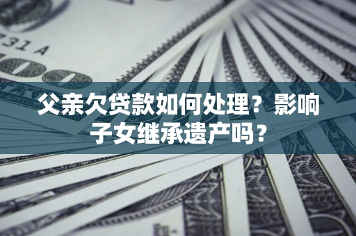 武汉父亲欠贷款如何处理?影响子女继承遗产吗? 武汉父亲欠贷款如何处理?影响子女继承遗产吗?