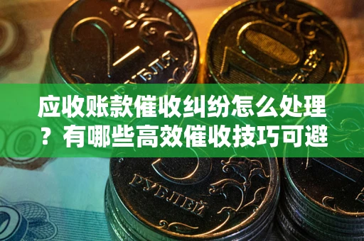 武汉应收账款催收纠纷怎么处理？有哪些高效催收技巧可避免坏账？
