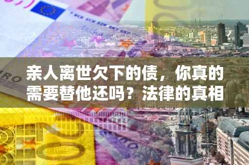武汉亲人离世欠下的债，你真的需要替他还吗？法律的真相或许与你想的不一样